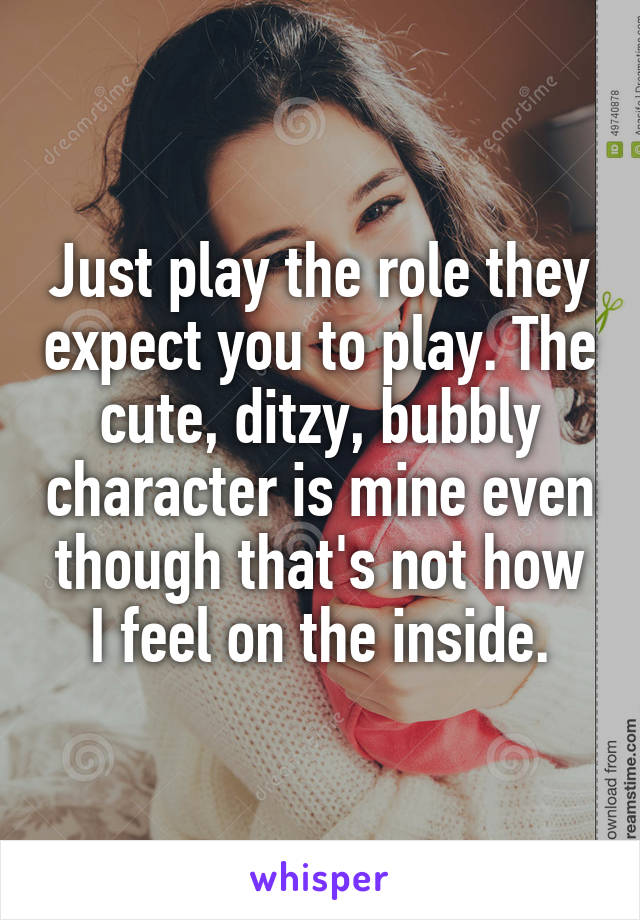 Just play the role they expect you to play. The cute, ditzy, bubbly character is mine even though that's not how I feel on the inside.