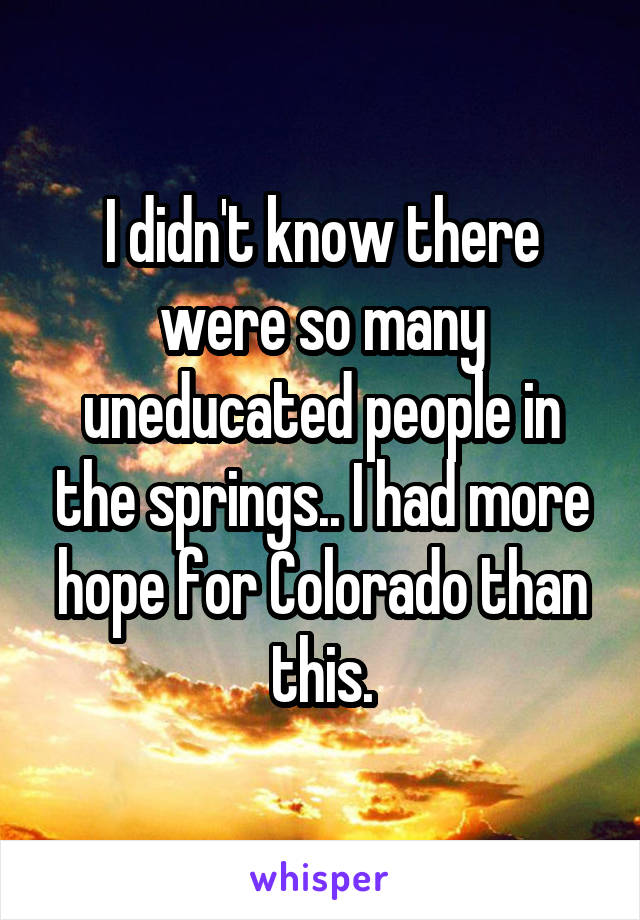 I didn't know there were so many uneducated people in the springs.. I had more hope for Colorado than this.