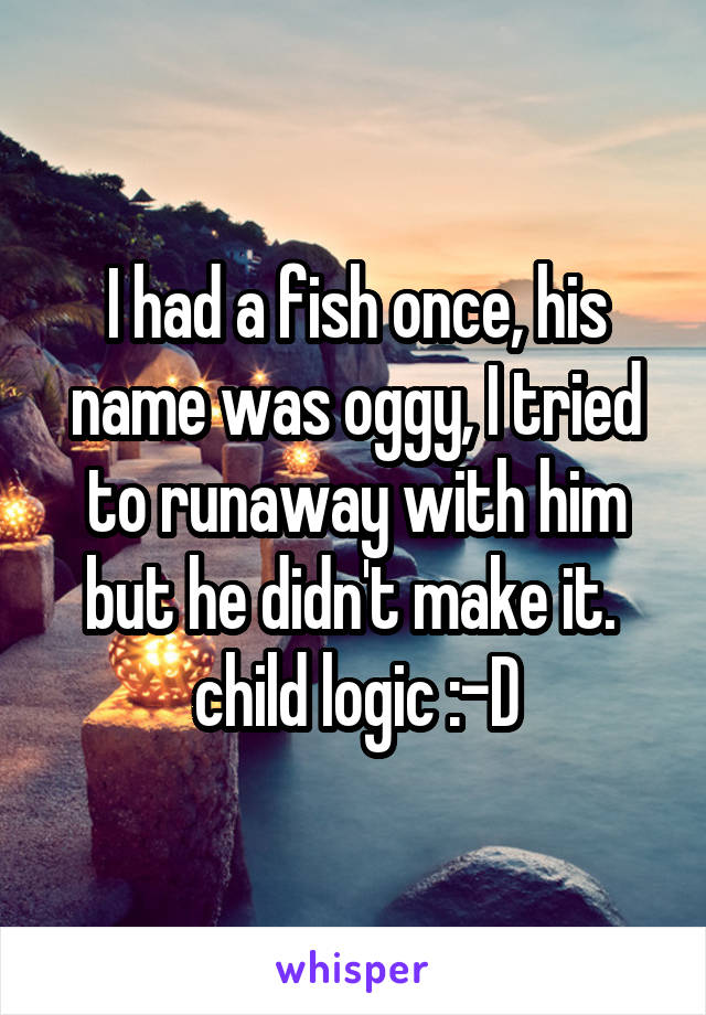 I had a fish once, his name was oggy, I tried to runaway with him but he didn't make it.  child logic :-D