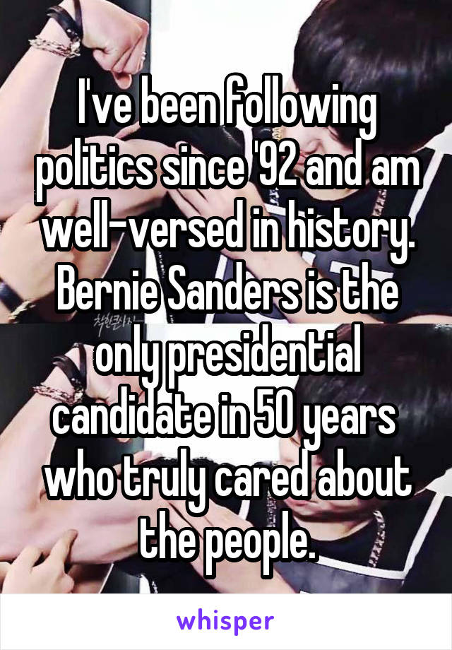 I've been following politics since '92 and am well-versed in history. Bernie Sanders is the only presidential candidate in 50 years  who truly cared about the people.