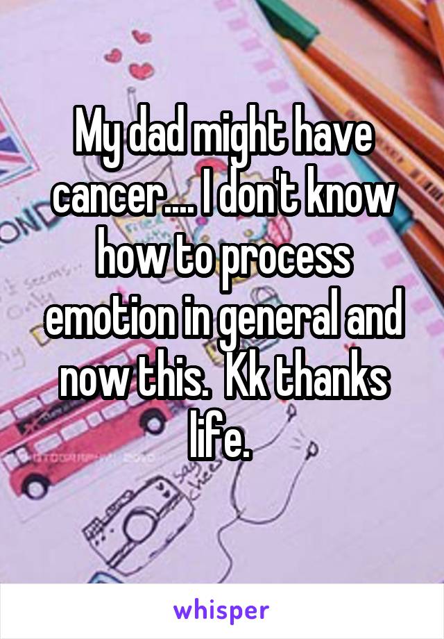 My dad might have cancer.... I don't know how to process emotion in general and now this.  Kk thanks life. 
