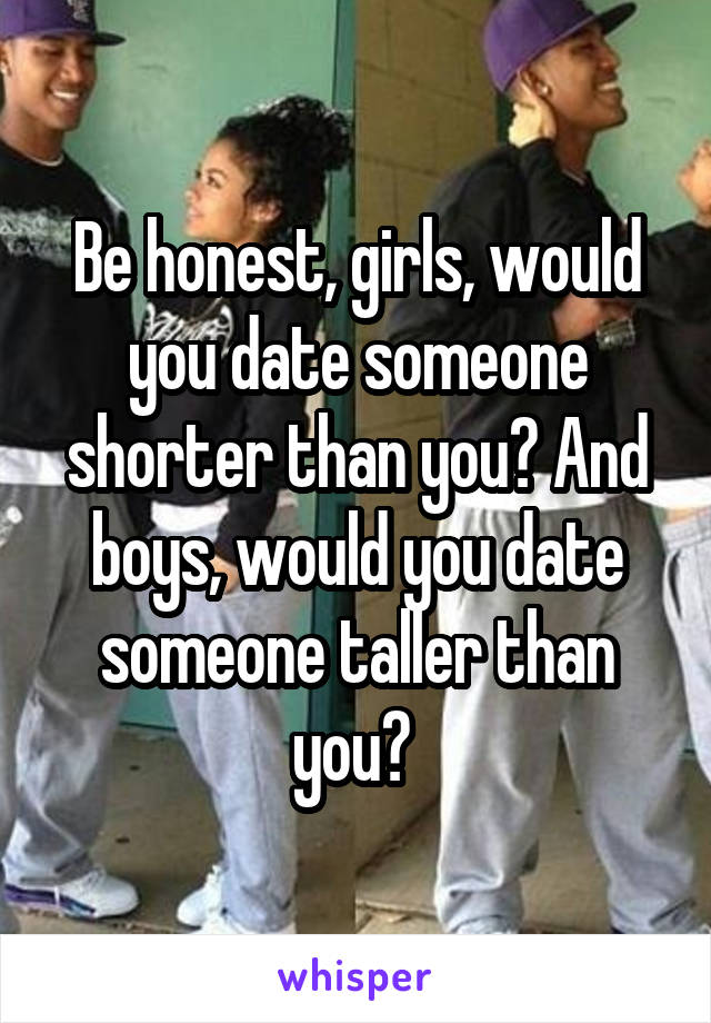 Be honest, girls, would you date someone shorter than you? And boys, would you date someone taller than you? 