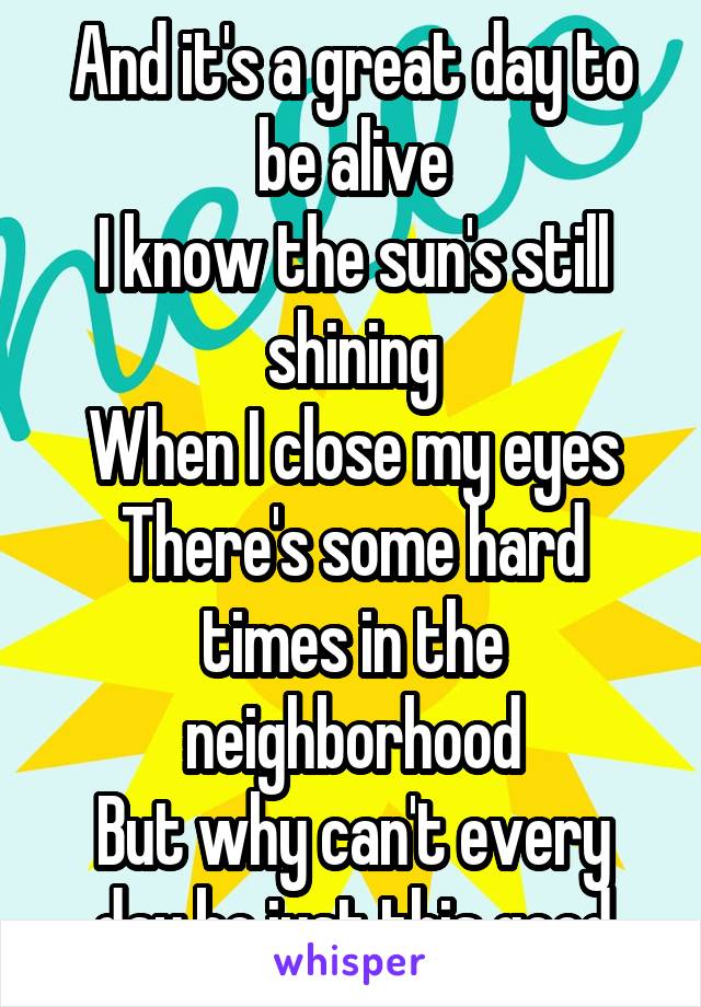 And it's a great day to be alive
I know the sun's still shining
When I close my eyes
There's some hard times in the neighborhood
But why can't every day be just this good