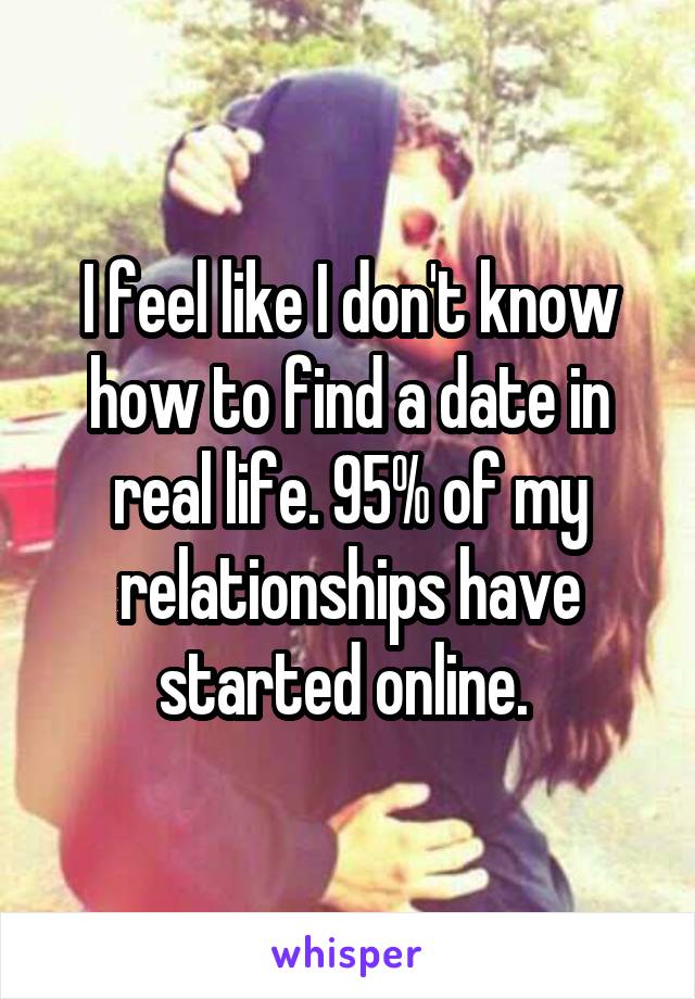 I feel like I don't know how to find a date in real life. 95% of my relationships have started online. 