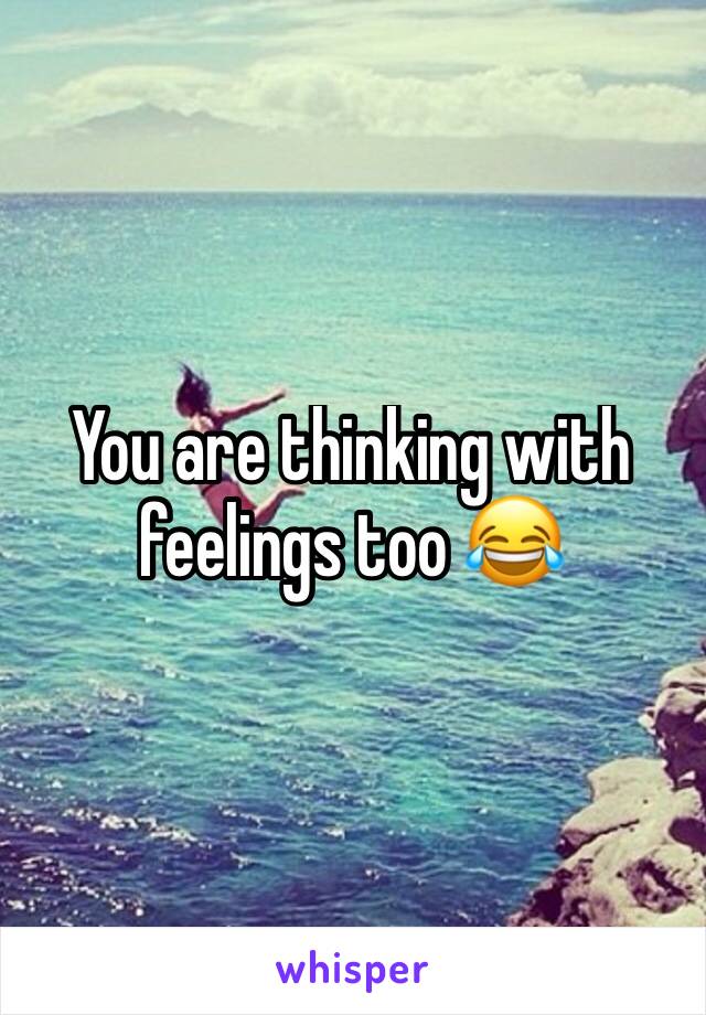 You are thinking with feelings too 😂