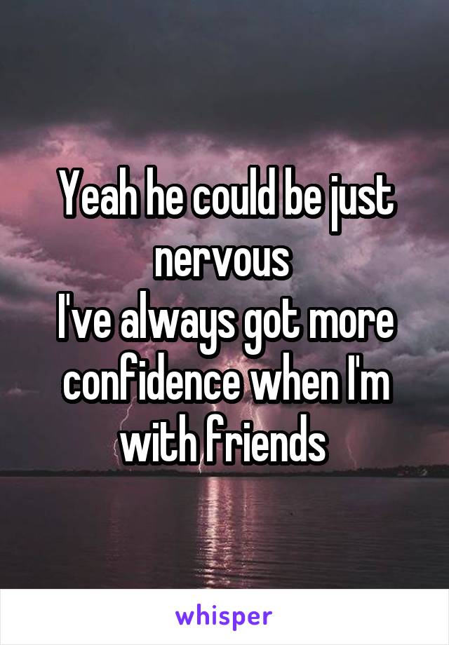 Yeah he could be just nervous 
I've always got more confidence when I'm with friends 