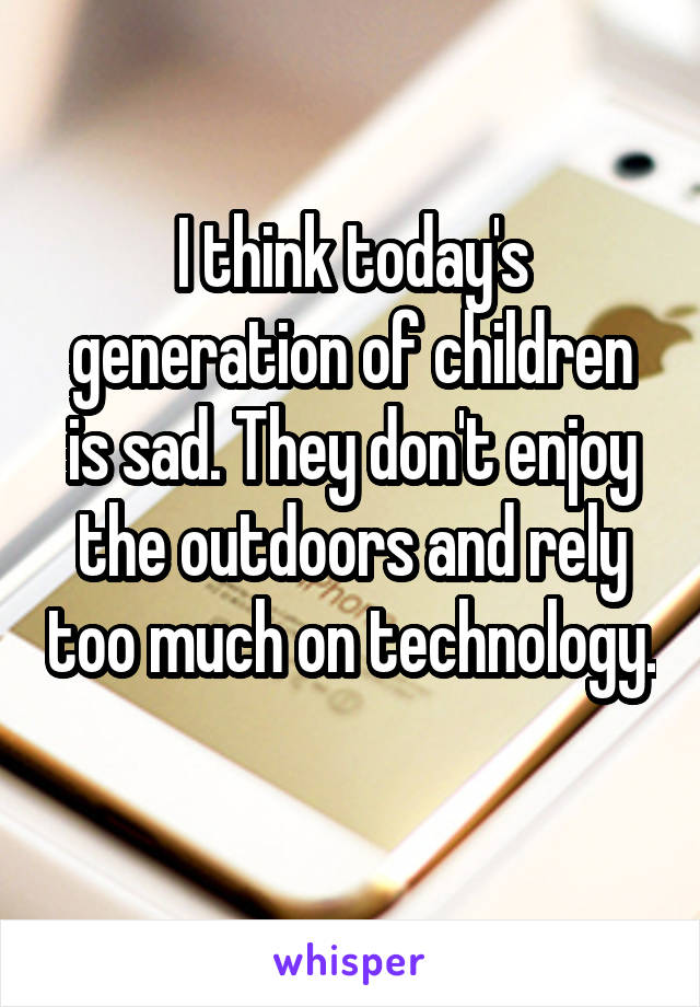 I think today's generation of children is sad. They don't enjoy the outdoors and rely too much on technology. 