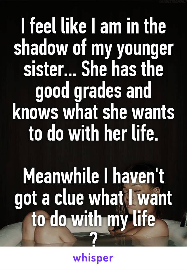 I feel like I am in the shadow of my younger sister... She has the good grades and knows what she wants to do with her life.

Meanwhile I haven't got a clue what I want
 to do with my life 
😒