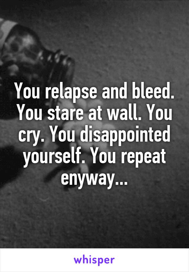 You relapse and bleed. You stare at wall. You cry. You disappointed yourself. You repeat enyway...