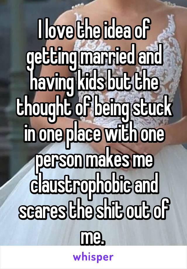 I love the idea of getting married and having kids but the thought of being stuck in one place with one person makes me claustrophobic and scares the shit out of me. 