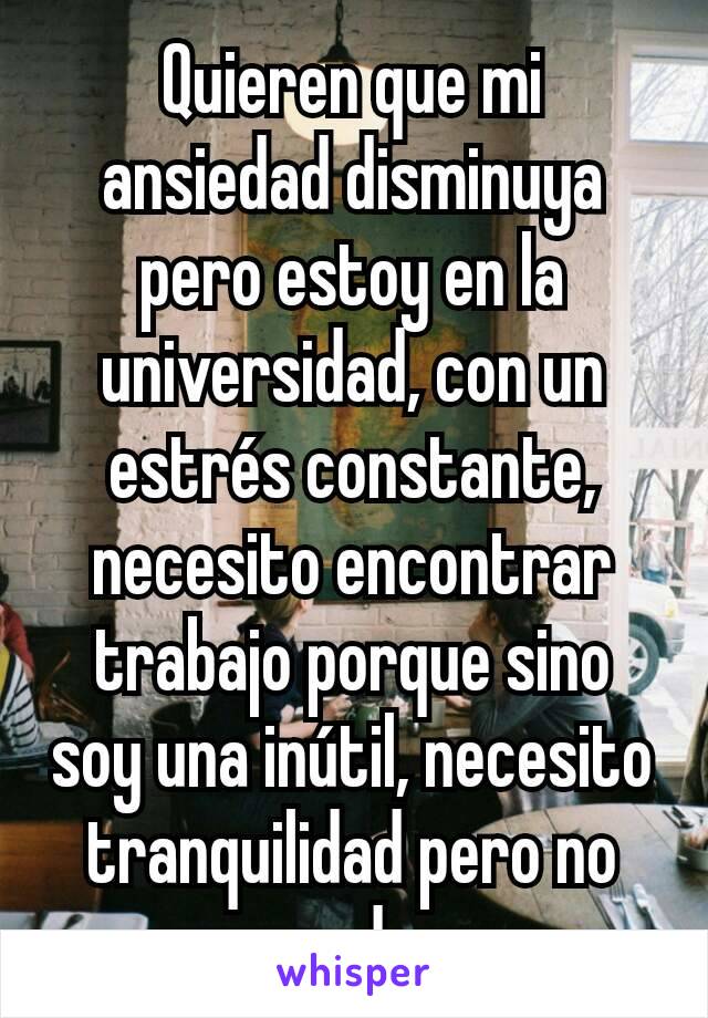 Quieren que mi ansiedad disminuya pero estoy en la universidad, con un estrés constante, necesito encontrar trabajo porque sino soy una inútil, necesito tranquilidad pero no puedo. 