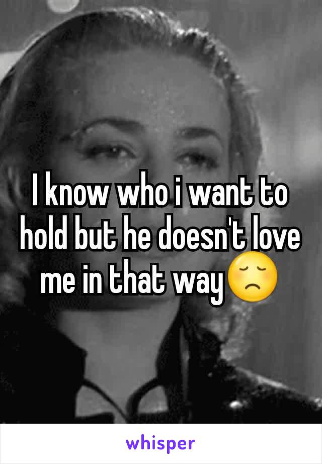 I know who i want to hold but he doesn't love me in that way😞