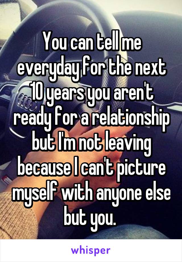 You can tell me everyday for the next 10 years you aren't ready for a relationship but I'm not leaving because I can't picture myself with anyone else but you. 