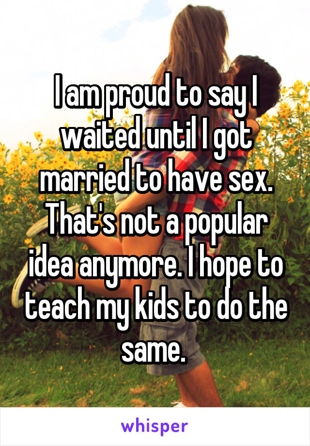 I am proud to say I waited until I got married to have sex. That's not a popular idea anymore. I hope to teach my kids to do the same. 