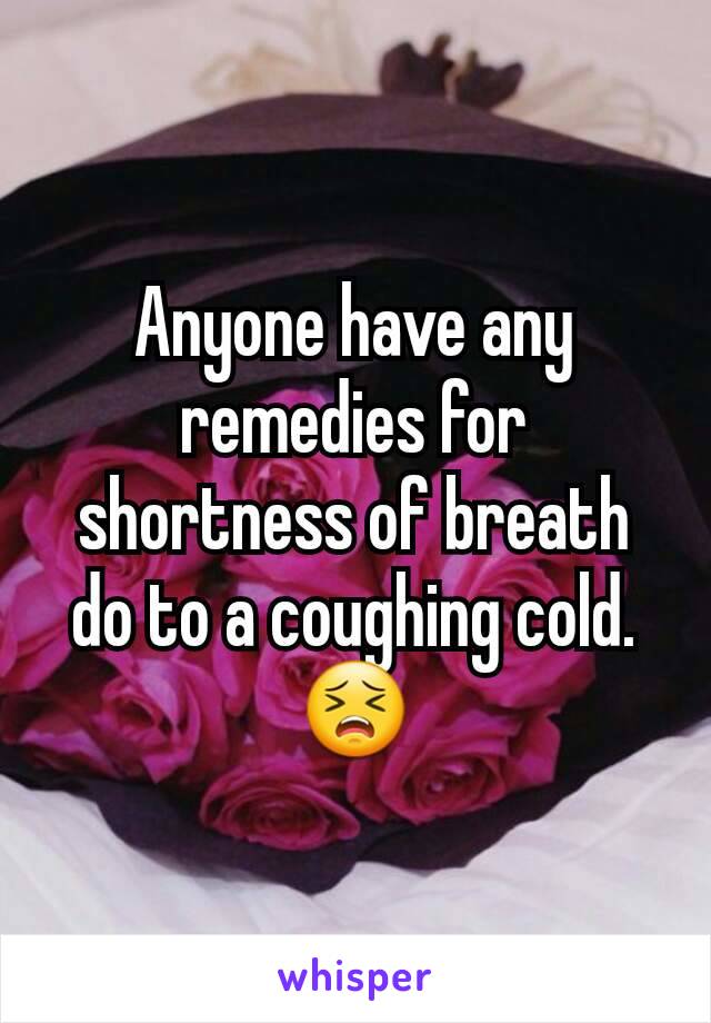 Anyone have any remedies for shortness of breath do to a coughing cold. 😣