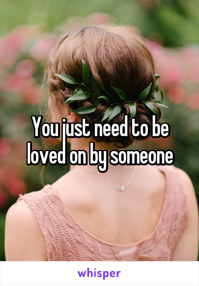 You just need to be loved on by someone