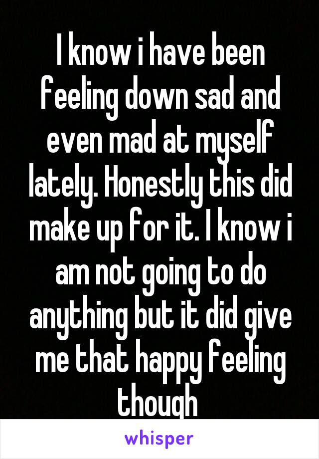 I know i have been feeling down sad and even mad at myself lately. Honestly this did make up for it. I know i am not going to do anything but it did give me that happy feeling though 