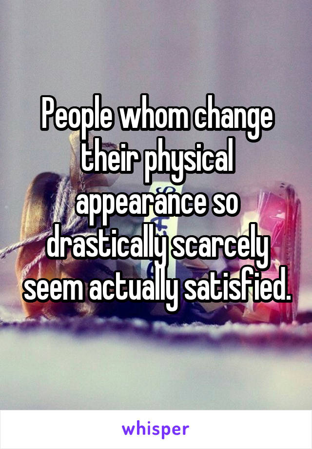 People whom change their physical appearance so drastically scarcely seem actually satisfied. 