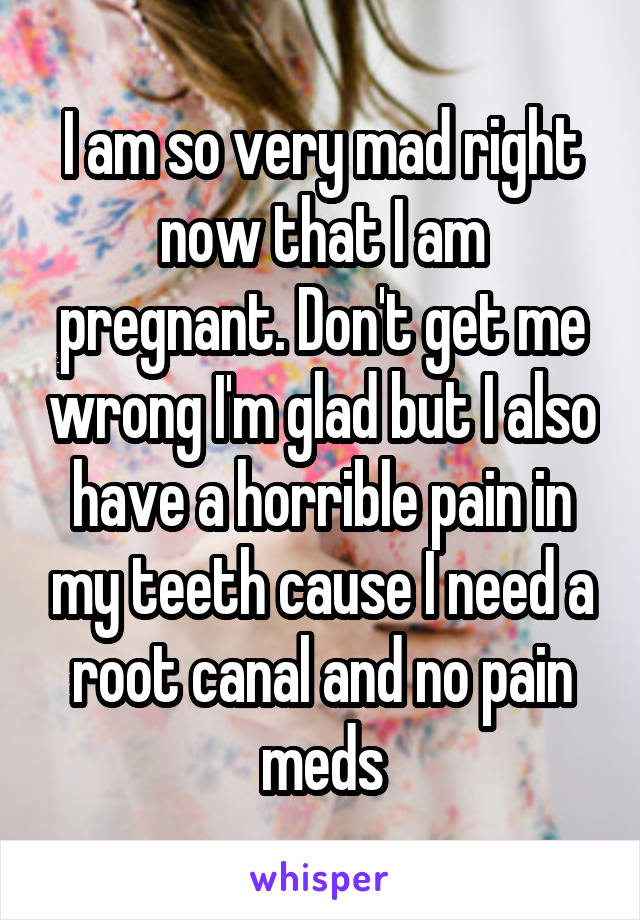 I am so very mad right now that I am pregnant. Don't get me wrong I'm glad but I also have a horrible pain in my teeth cause I need a root canal and no pain meds