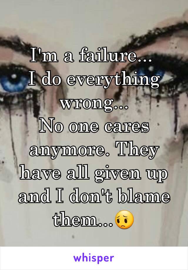 I'm a failure... 
I do everything wrong...
No one cares anymore. They have all given up and I don't blame them...😔