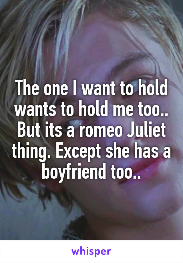 The one I want to hold wants to hold me too.. But its a romeo Juliet thing. Except she has a boyfriend too..