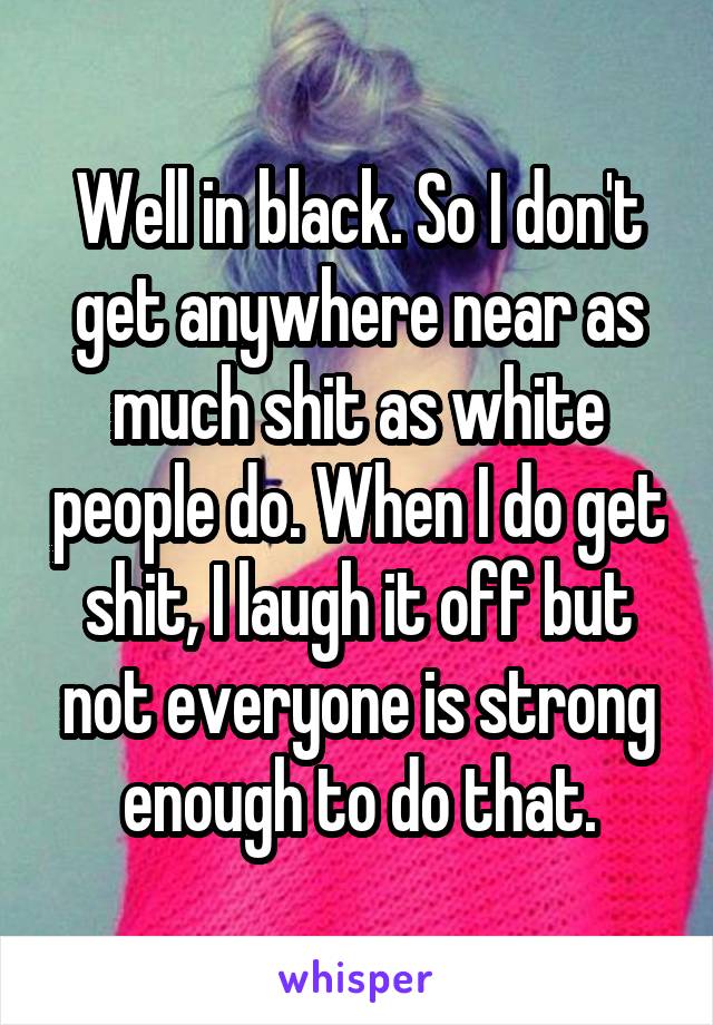 Well in black. So I don't get anywhere near as much shit as white people do. When I do get shit, I laugh it off but not everyone is strong enough to do that.