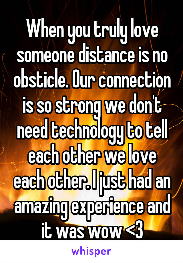 When you truly love someone distance is no obsticle. Our connection is so strong we don't need technology to tell each other we love each other. I just had an amazing experience and it was wow <3