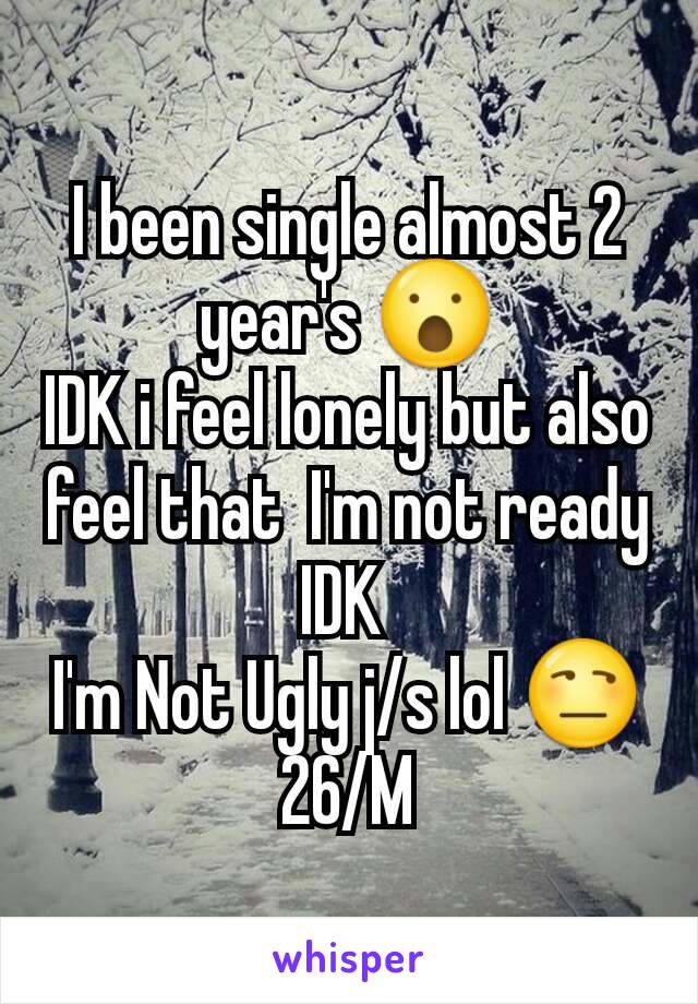 I been single almost 2 year's 😮
IDK i feel lonely but also feel that  I'm not ready IDK 
I'm Not Ugly j/s lol 😒26/M