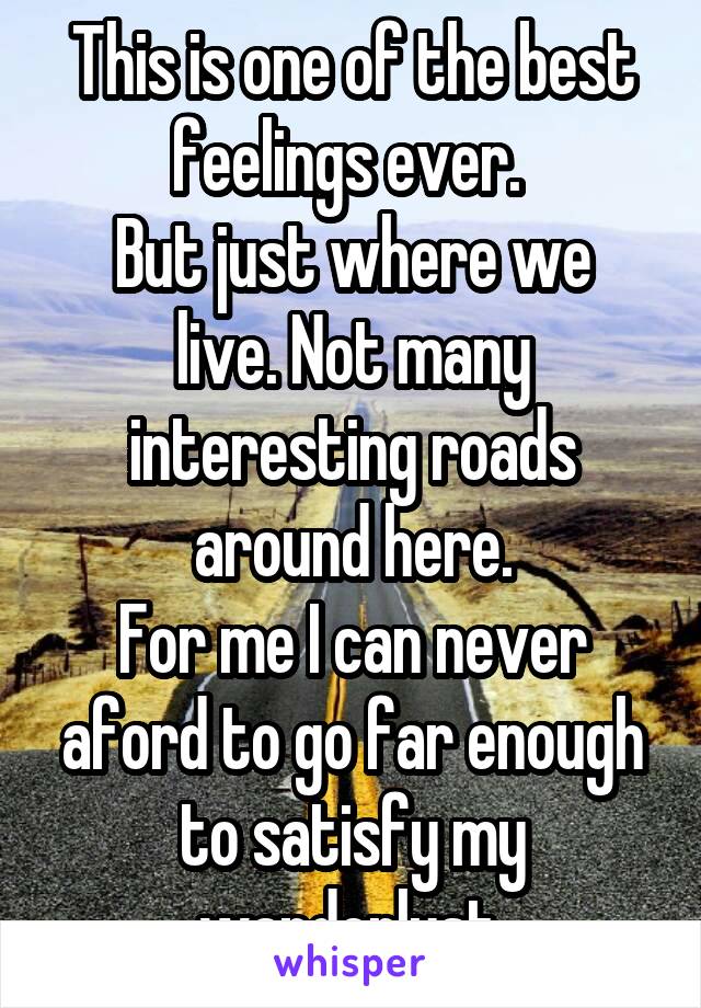 This is one of the best feelings ever. 
But just where we live. Not many interesting roads around here.
For me I can never aford to go far enough to satisfy my wanderlust.