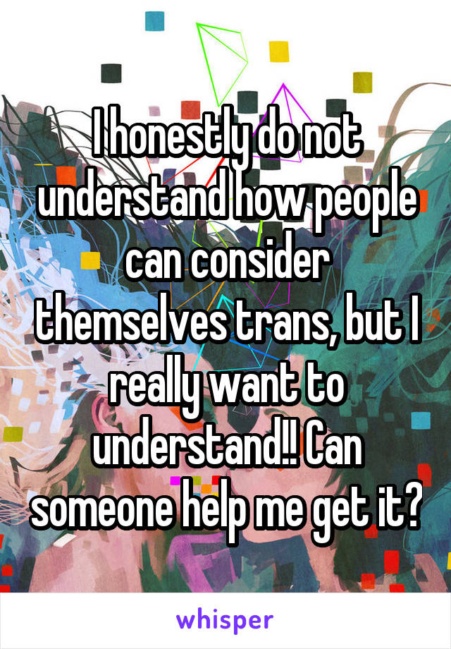 I honestly do not understand how people can consider themselves trans, but I really want to understand!! Can someone help me get it?