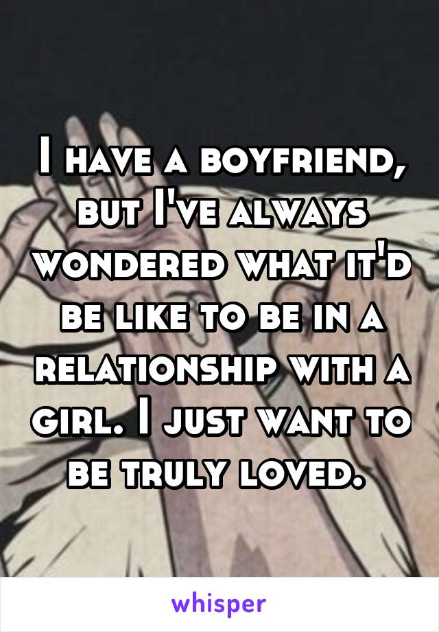 I have a boyfriend, but I've always wondered what it'd be like to be in a relationship with a girl. I just want to be truly loved. 