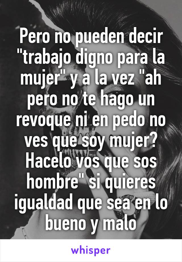 Pero no pueden decir "trabajo digno para la mujer" y a la vez "ah pero no te hago un revoque ni en pedo no ves que soy mujer? Hacelo vos que sos hombre" si quieres igualdad que sea en lo bueno y malo