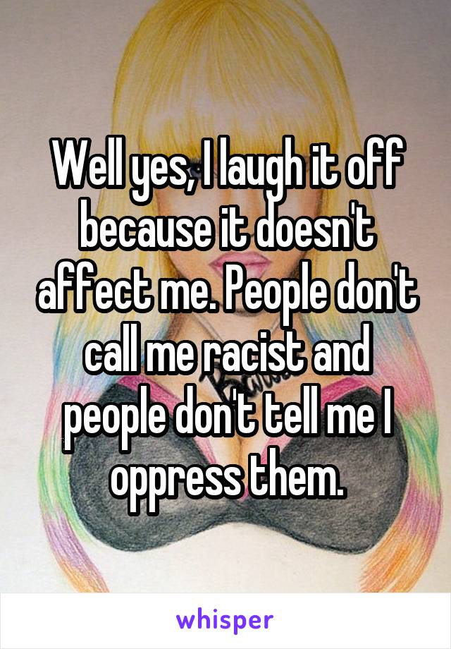 Well yes, I laugh it off because it doesn't affect me. People don't call me racist and people don't tell me I oppress them.