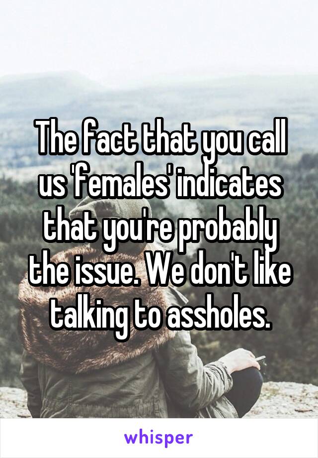 The fact that you call us 'females' indicates that you're probably the issue. We don't like talking to assholes.