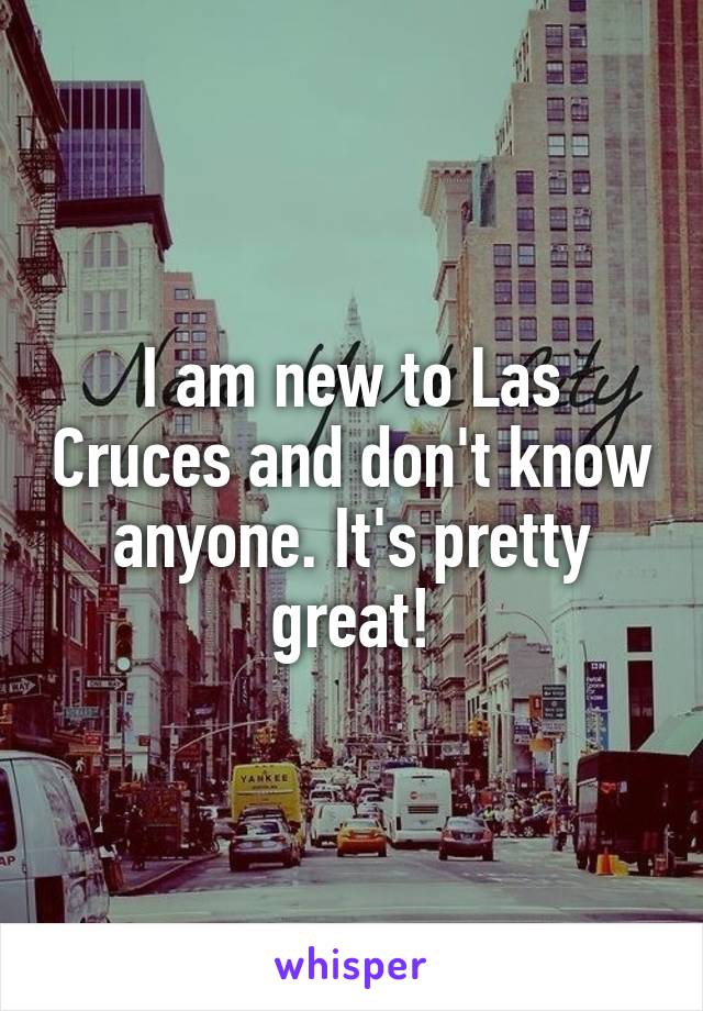 I am new to Las Cruces and don't know anyone. It's pretty great!