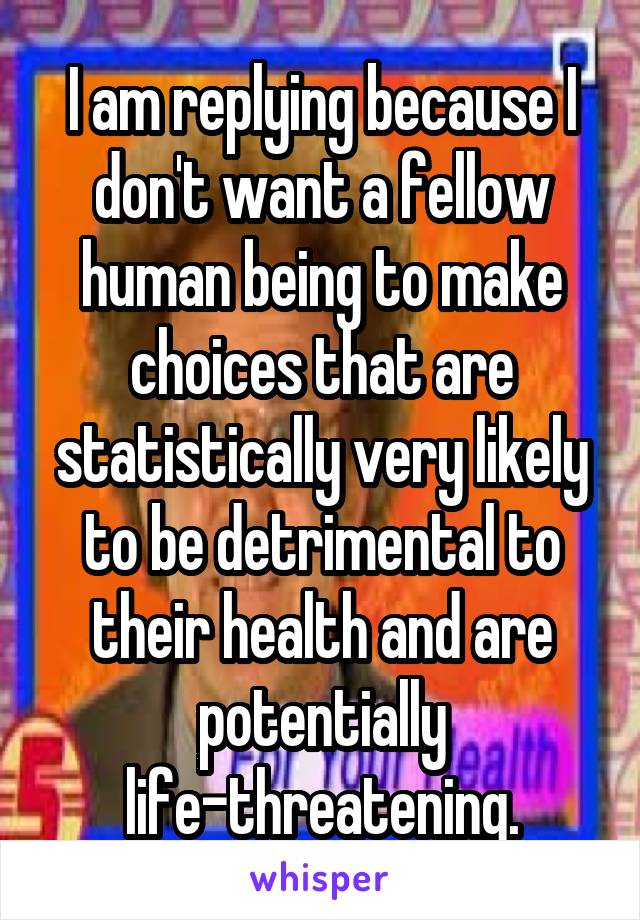 I am replying because I don't want a fellow human being to make choices that are statistically very likely to be detrimental to their health and are potentially life-threatening.