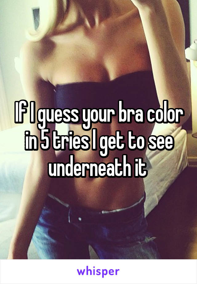 If I guess your bra color in 5 tries I get to see underneath it 