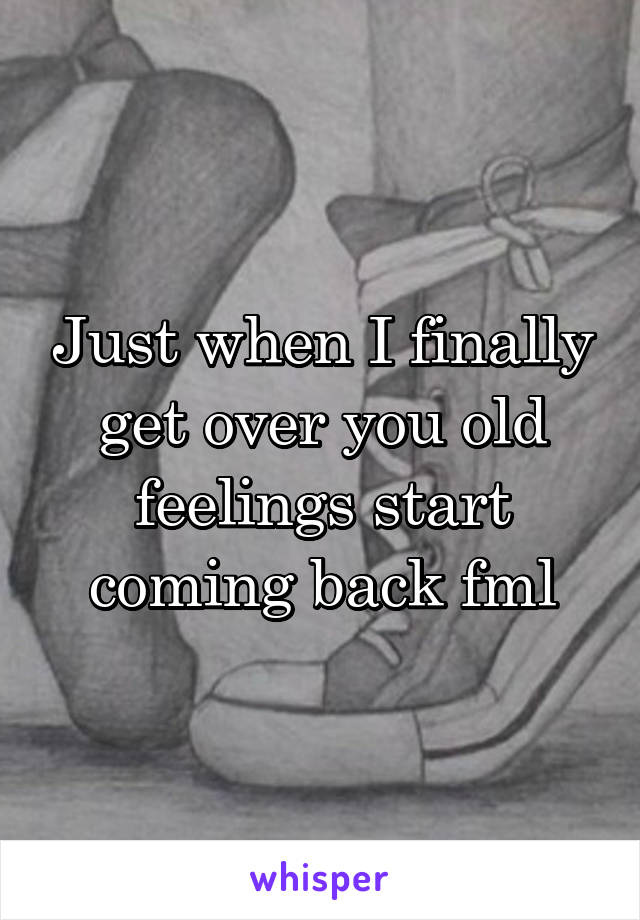 Just when I finally get over you old feelings start coming back fml