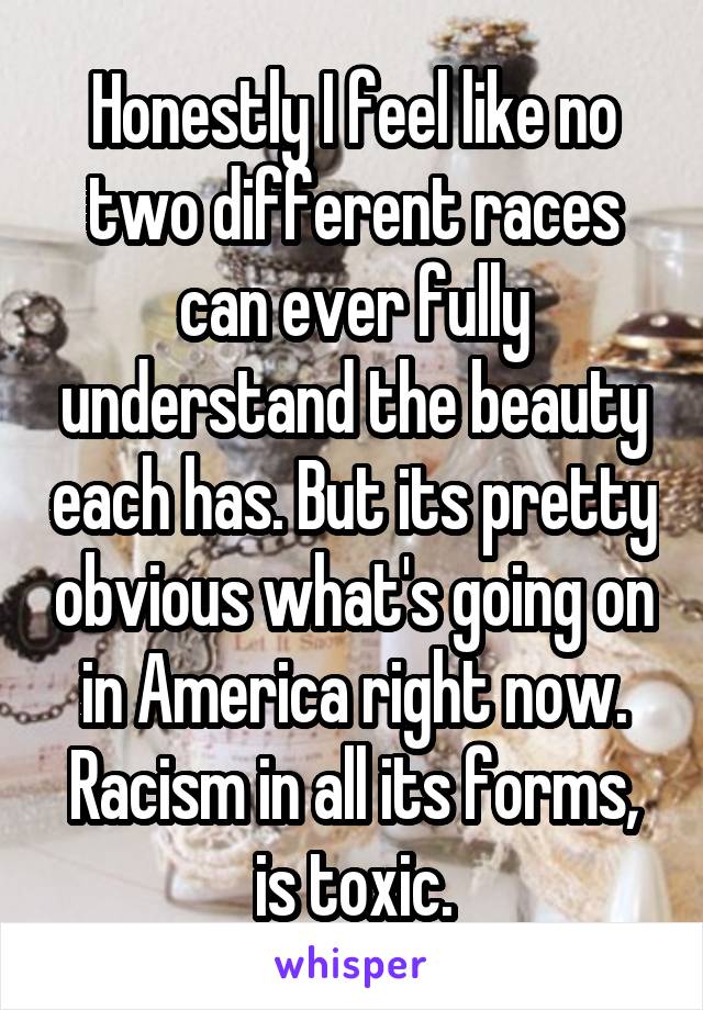 Honestly I feel like no two different races can ever fully understand the beauty each has. But its pretty obvious what's going on in America right now. Racism in all its forms, is toxic.