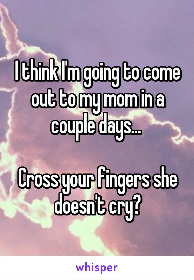 I think I'm going to come out to my mom in a couple days... 

Cross your fingers she doesn't cry?