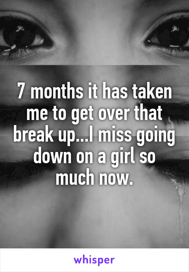 7 months it has taken me to get over that break up...I miss going down on a girl so much now.