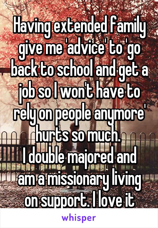 Having extended family give me 'advice' to 'go back to school and get a job so I won't have to rely on people anymore' hurts so much. 
I double majored and am a missionary living on support. I love it