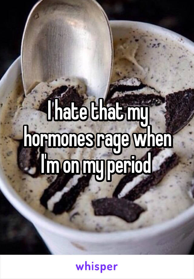 I hate that my hormones rage when I'm on my period 