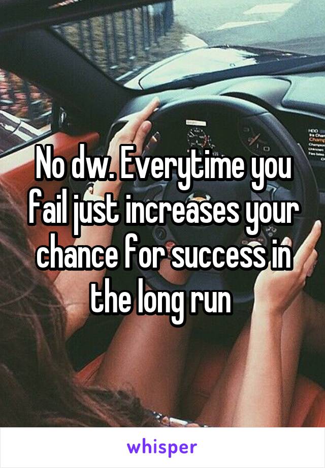 No dw. Everytime you fail just increases your chance for success in the long run 