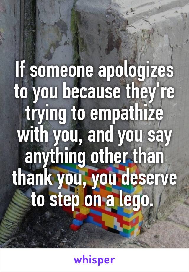 If someone apologizes to you because they're trying to empathize with you, and you say anything other than thank you, you deserve to step on a lego. 