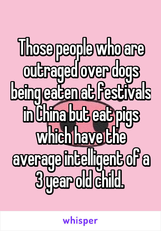 Those people who are outraged over dogs being eaten at festivals in China but eat pigs which have the average intelligent of a 3 year old child. 