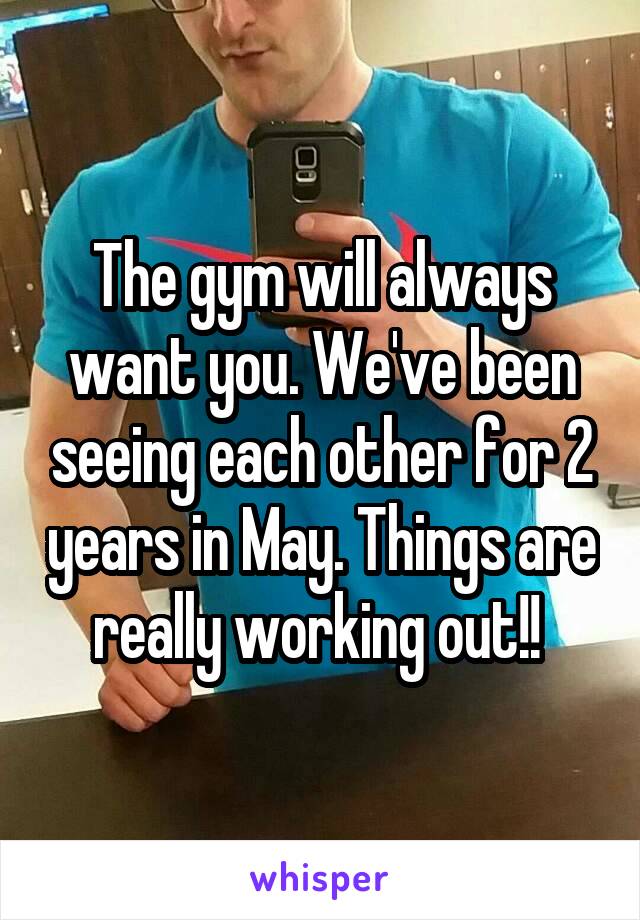 The gym will always want you. We've been seeing each other for 2 years in May. Things are really working out!! 