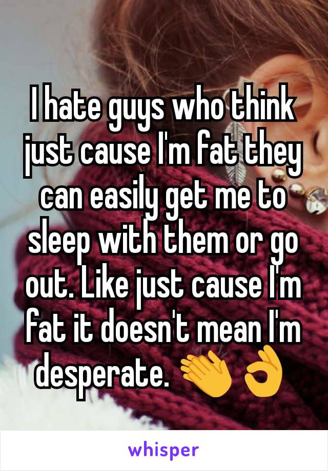 I hate guys who think just cause I'm fat they can easily get me to sleep with them or go out. Like just cause I'm fat it doesn't mean I'm desperate. 👏👌