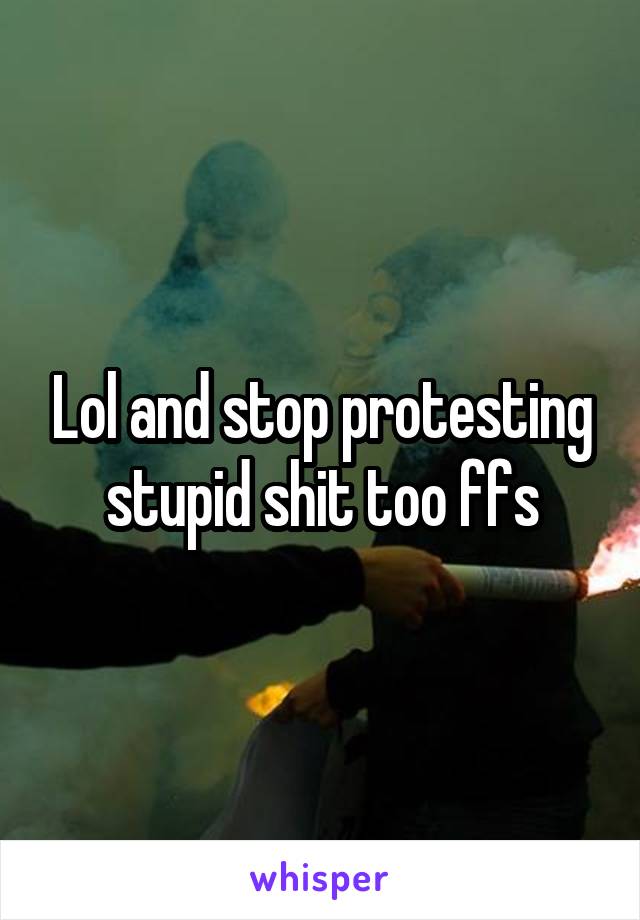 Lol and stop protesting stupid shit too ffs