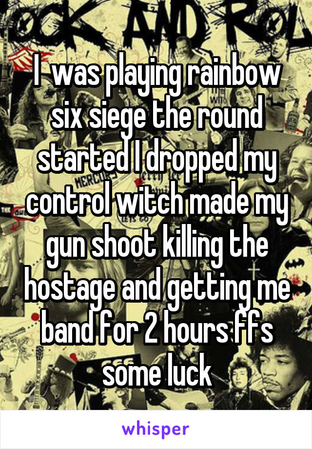 I  was playing rainbow six siege the round started I dropped my control witch made my gun shoot killing the hostage and getting me band for 2 hours ffs some luck